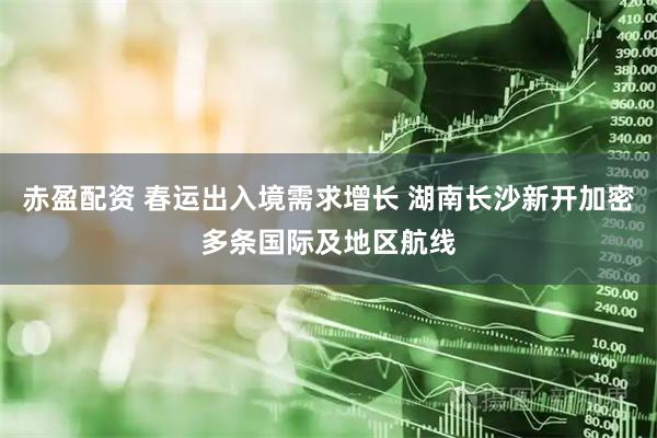 赤盈配资 春运出入境需求增长 湖南长沙新开加密多条国际及地区航线