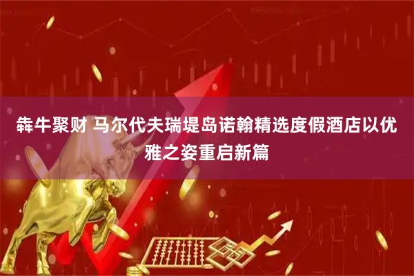 犇牛聚财 马尔代夫瑞堤岛诺翰精选度假酒店以优雅之姿重启新篇