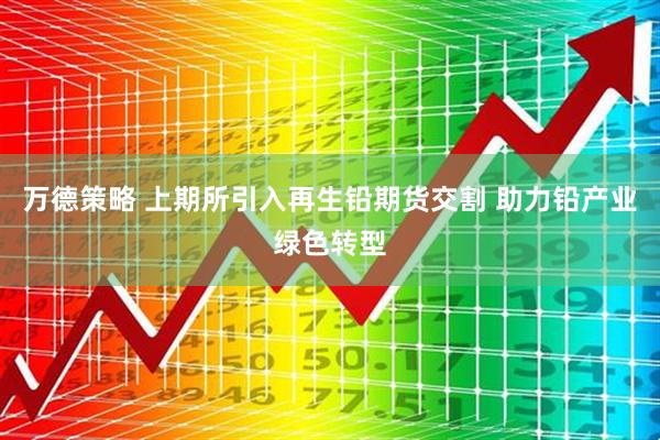 万德策略 上期所引入再生铅期货交割 助力铅产业绿色转型