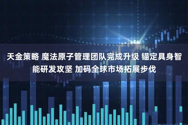 天金策略 魔法原子管理团队完成升级 锚定具身智能研发攻坚 加码全球市场拓展步伐