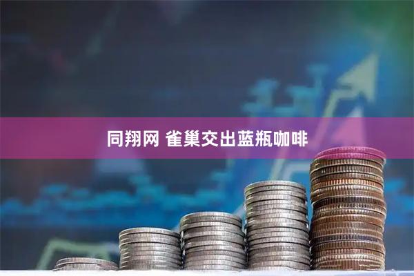 同翔网 雀巢交出蓝瓶咖啡