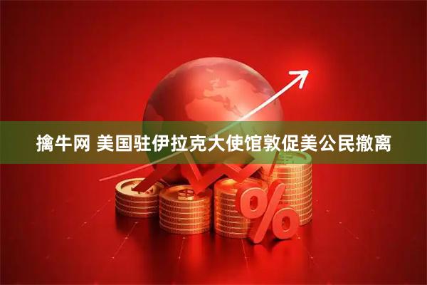 擒牛网 美国驻伊拉克大使馆敦促美公民撤离
