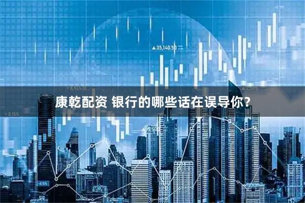 康乾配资 银行的哪些话在误导你？