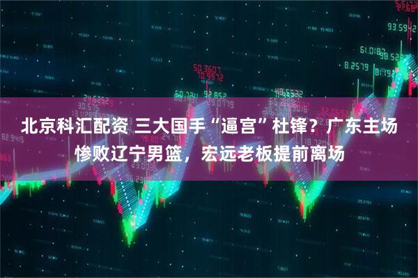 北京科汇配资 三大国手“逼宫”杜锋？广东主场惨败辽宁男篮，宏远老板提前离场