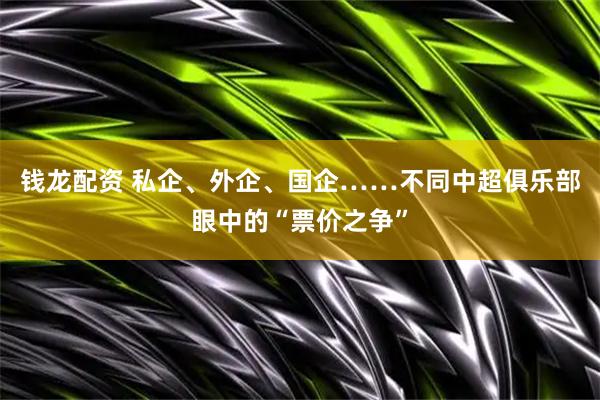 钱龙配资 私企、外企、国企……不同中超俱乐部眼中的“票价之争”