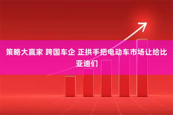 策略大赢家 跨国车企 正拱手把电动车市场让给比亚迪们