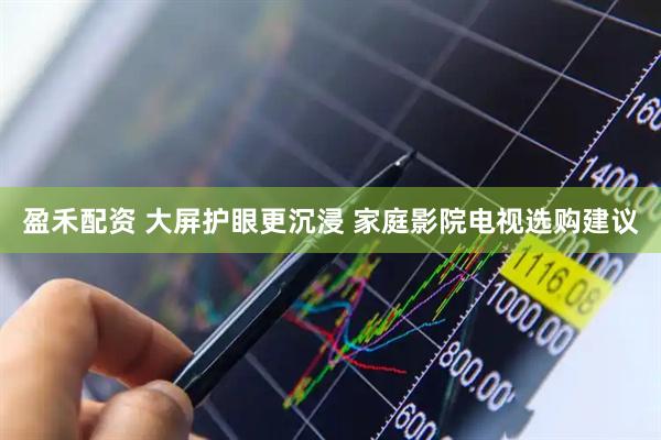 盈禾配资 大屏护眼更沉浸 家庭影院电视选购建议