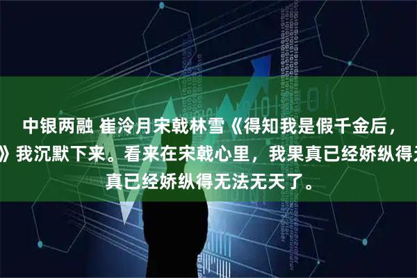 中银两融 崔泠月宋戟林雪《得知我是假千金后，我哥不装了》我沉默下来。看来在宋戟心里，我果真已经娇纵得无法无天了。