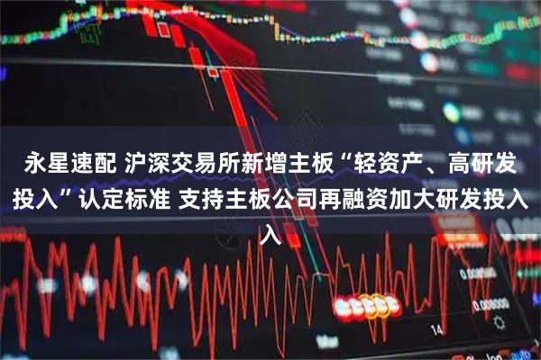 永星速配 沪深交易所新增主板“轻资产、高研发投入”认定标准 支持主板公司再融资加大研发投入