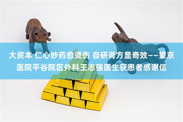 大资本 仁心妙药愈烫伤 自研膏方显奇效——望京医院平谷院区外科王志强医生获患者感谢信