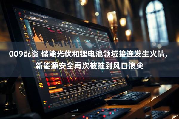 009配资 储能光伏和锂电池领域接连发生火情, 新能源安全再次被推到风口浪尖