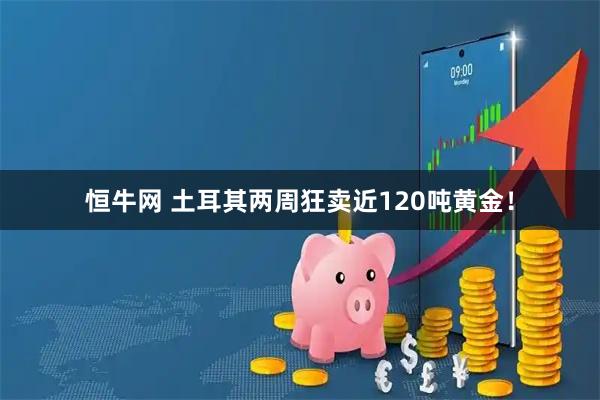 恒牛网 土耳其两周狂卖近120吨黄金！