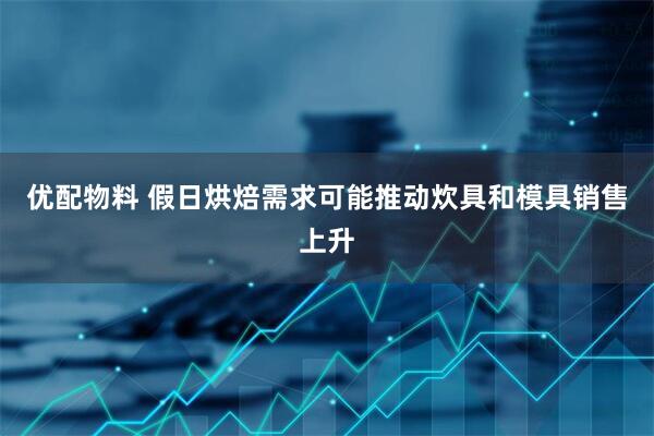 优配物料 假日烘焙需求可能推动炊具和模具销售上升