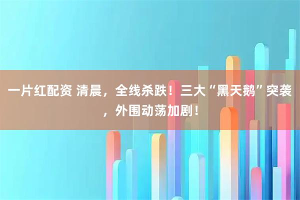 一片红配资 清晨,全线杀跌!三大“黑天鹅”突袭,外围动荡加剧!