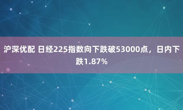 沪深优配 日经225指数向下跌破53000点，日内下跌1.87%
