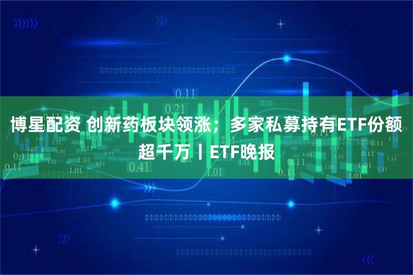 博星配资 创新药板块领涨；多家私募持有ETF份额超千万丨ETF晚报