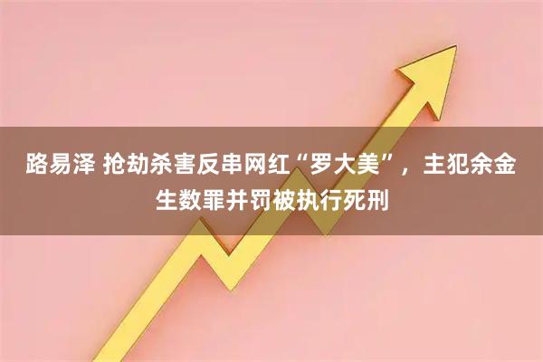 路易泽 抢劫杀害反串网红“罗大美”，主犯余金生数罪并罚被执行死刑