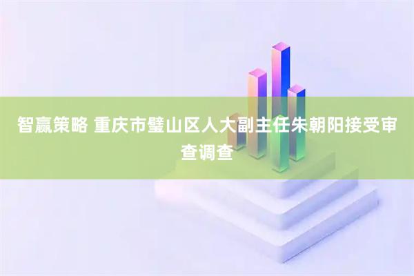 智赢策略 重庆市璧山区人大副主任朱朝阳接受审查调查