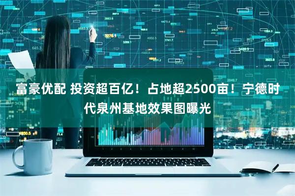 富豪优配 投资超百亿!占地超2500亩!宁德时代泉州基地效果图曝光