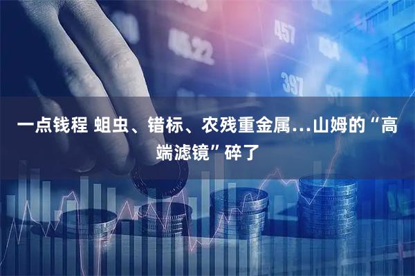 一点钱程 蛆虫、错标、农残重金属…山姆的“高端滤镜”碎了