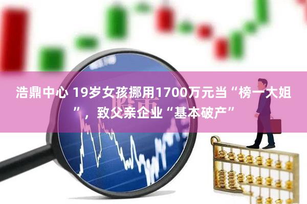 浩鼎中心 19岁女孩挪用1700万元当“榜一大姐”，致父亲企业“基本破产”