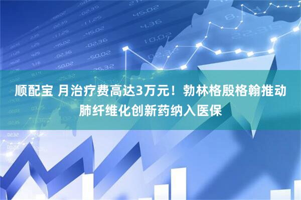 顺配宝 月治疗费高达3万元！勃林格殷格翰推动肺纤维化创新药纳入医保