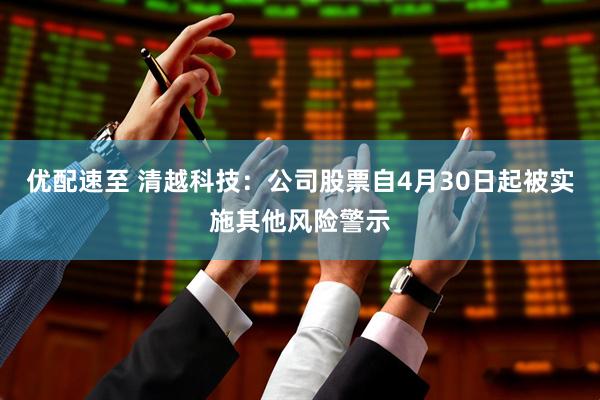 优配速至 清越科技：公司股票自4月30日起被实施其他风险警示
