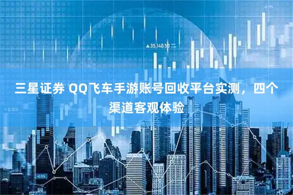 三星证券 QQ飞车手游账号回收平台实测,四个渠道客观体验