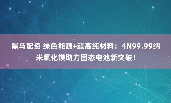 黑马配资 绿色能源+超高纯材料:4N99.99纳米氧化镁助力固态电池新突破!