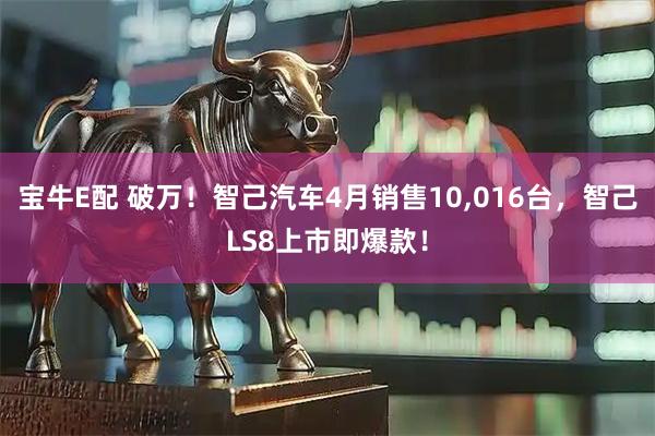 宝牛E配 破万!智己汽车4月销售10,016台,智己LS8上市即爆款!