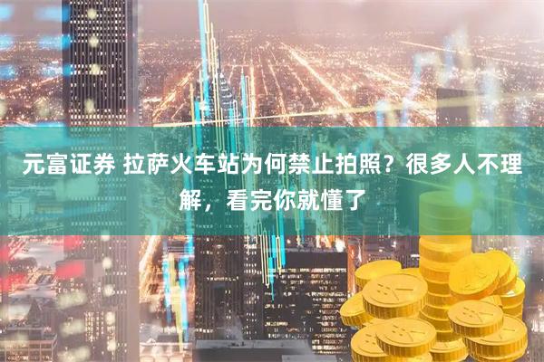 元富证券 拉萨火车站为何禁止拍照？很多人不理解，看完你就懂了