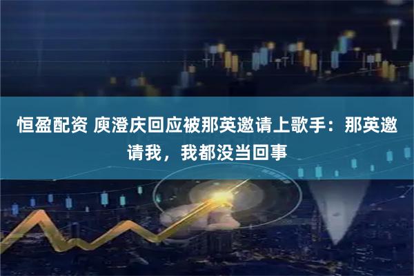 恒盈配资 庾澄庆回应被那英邀请上歌手：那英邀请我，我都没当回事