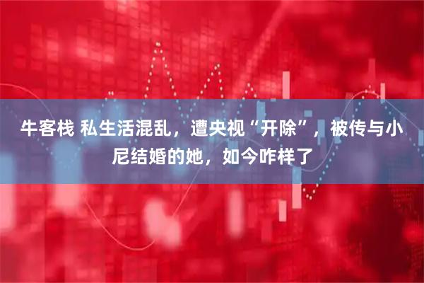 牛客栈 私生活混乱，遭央视“开除”，被传与小尼结婚的她，如今咋样了