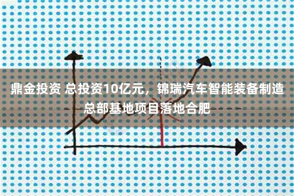 鼎金投资 总投资10亿元，锦瑞汽车智能装备制造总部基地项目落地合肥