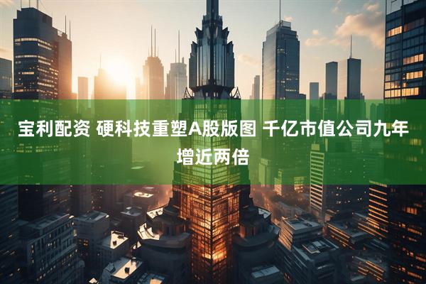 宝利配资 硬科技重塑A股版图 千亿市值公司九年增近两倍