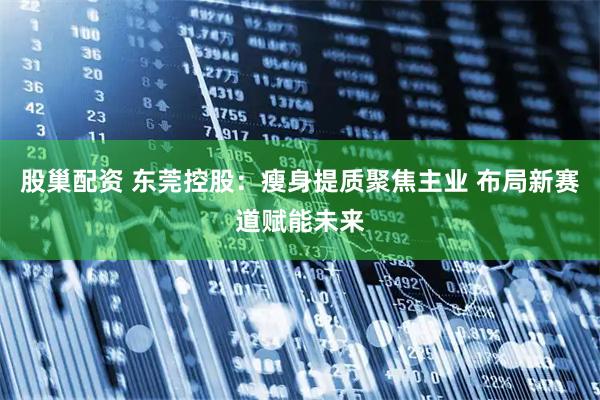 股巢配资 东莞控股：瘦身提质聚焦主业 布局新赛道赋能未来